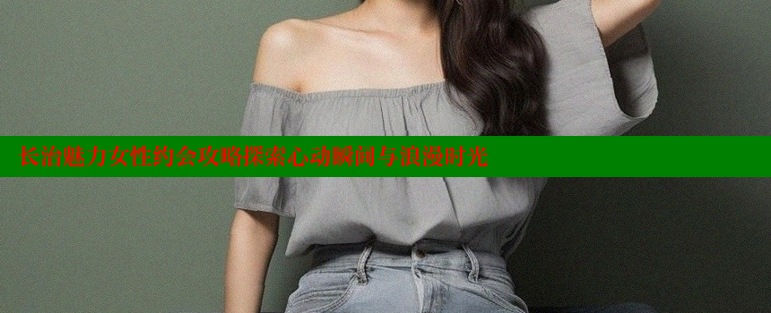 长治魅力女性约会攻略探索心动瞬间与浪漫时光